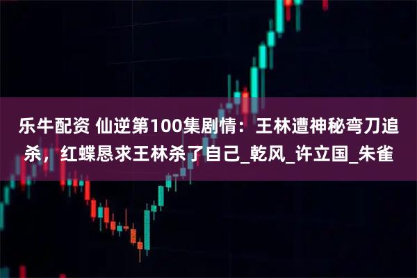 乐牛配资 仙逆第100集剧情：王林遭神秘弯刀追杀，红蝶恳求王林杀了自己_乾风_许立国_朱雀