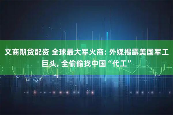 文商期货配资 全球最大军火商: 外媒揭露美国军工巨头, 全偷偷找中国“代工”
