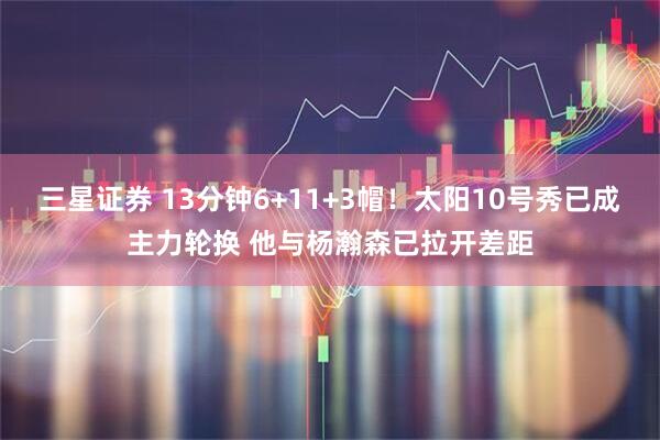三星证券 13分钟6+11+3帽！太阳10号秀已成主力轮换 他与杨瀚森已拉开差距