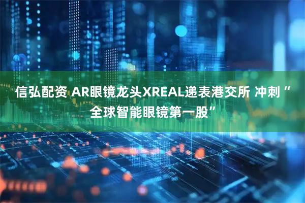 信弘配资 AR眼镜龙头XREAL递表港交所 冲刺“全球智能眼镜第一股”