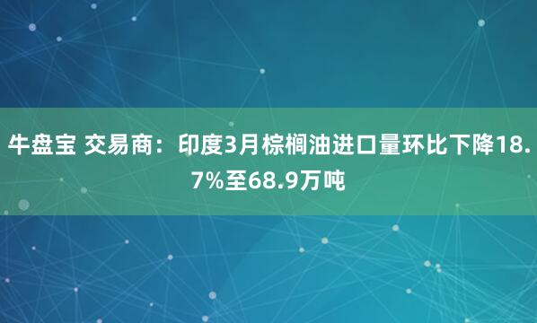 牛盘宝 交易商：印度3月棕榈油进口量环比下降18.7%至68.9万吨
