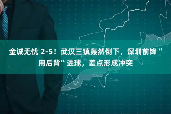 金诚无忧 2-5！武汉三镇轰然倒下，深圳前锋“用后背”进球，差点形成冲突