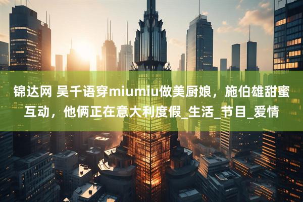 锦达网 吴千语穿miumiu做美厨娘，施伯雄甜蜜互动，他俩正在意大利度假_生活_节目_爱情